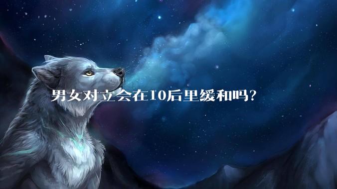 男女对立会在10后里缓和吗？